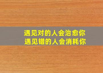 遇见对的人会治愈你 遇见错的人会消耗你